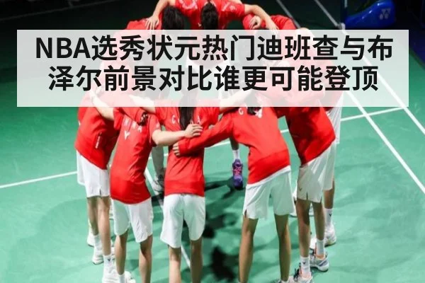 NBA选秀状元热门迪班查与布泽尔前景对比谁更可能登顶