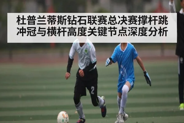 杜普兰蒂斯钻石联赛总决赛撑杆跳冲冠与横杆高度关键节点深度分析
