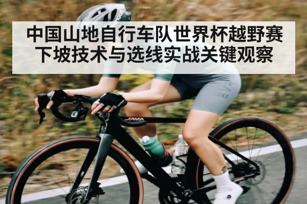 中国山地自行车队世界杯越野赛下坡技术与选线实战关键观察